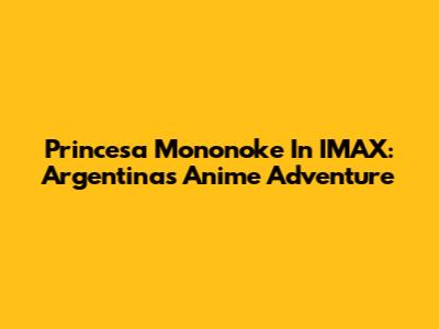 Princesa Mononoke In IMAX: Argentina's Anime Adventure