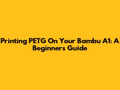 Printing PETG On Your Bambu A1: A Beginner's Guide