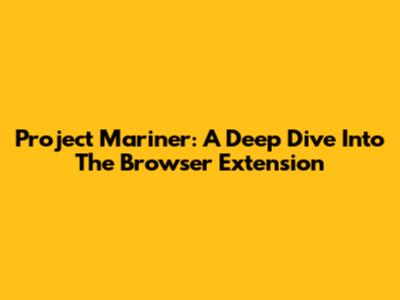 Project Mariner: A Deep Dive Into The Browser Extension