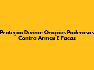 Proteção Divina: Orações Poderosas Contra Armas E Facas