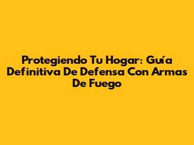 Protegiendo Tu Hogar: Guía Definitiva De Defensa Con Armas De Fuego