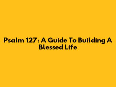 Psalm 127: A Guide To Building A Blessed Life
