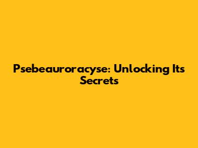 Psebeauroracyse: Unlocking Its Secrets