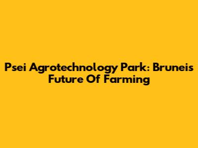 Psei Agrotechnology Park: Brunei's Future Of Farming