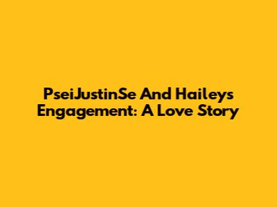 PseiJustinSe And Hailey's Engagement: A Love Story