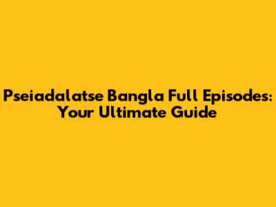 Pseiadalatse Bangla Full Episodes: Your Ultimate Guide