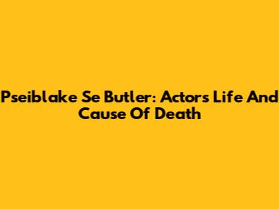 Pseiblake Se Butler: Actor's Life And Cause Of Death