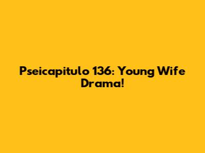Pseicapitulo 136: Young Wife Drama!