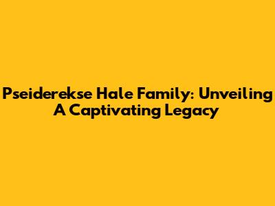 Pseiderekse Hale Family: Unveiling A Captivating Legacy