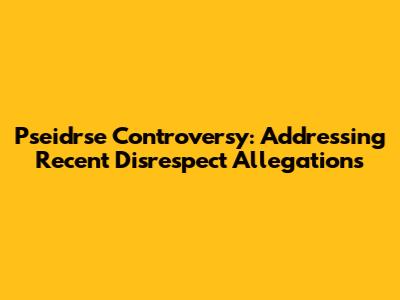 Pseidrse Controversy: Addressing Recent Disrespect Allegations