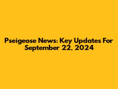 Pseigeose News: Key Updates For September 22, 2024
