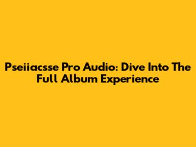 Pseiiacsse Pro Audio: Dive Into The Full Album Experience