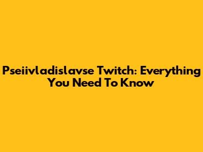 Pseiivladislavse Twitch: Everything You Need To Know