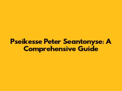 Pseikesse Peter Seantonyse: A Comprehensive Guide