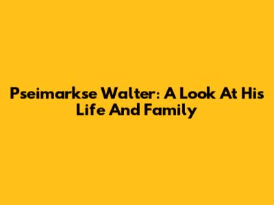 Pseimarkse Walter: A Look At His Life And Family