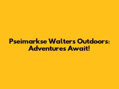 Pseimarkse Walters Outdoors: Adventures Await!
