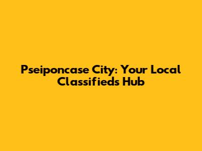 Pseiponcase City: Your Local Classifieds Hub