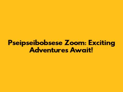 Pseipseibobsese Zoom: Exciting Adventures Await!