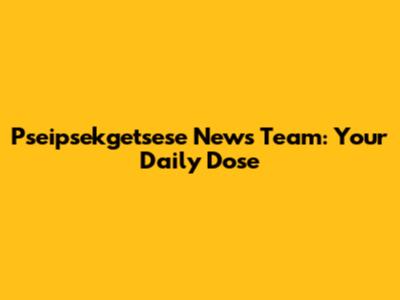 Pseipsekgetsese News Team: Your Daily Dose