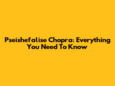 Pseishefalise Chopra: Everything You Need To Know
