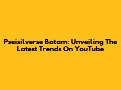Pseisilverse Batam: Unveiling The Latest Trends On YouTube