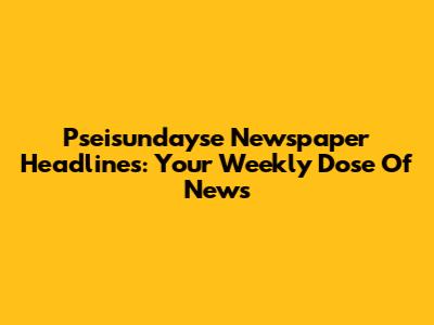 Pseisundayse Newspaper Headlines: Your Weekly Dose Of News