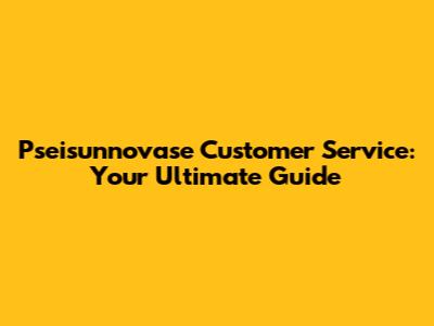Pseisunnovase Customer Service: Your Ultimate Guide