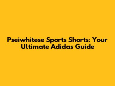 Pseiwhitese Sports Shorts: Your Ultimate Adidas Guide
