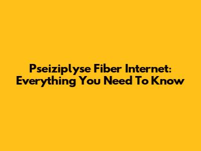 Pseiziplyse Fiber Internet: Everything You Need To Know