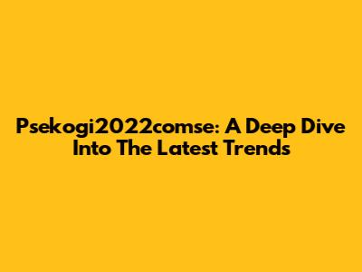 Psekogi2022comse: A Deep Dive Into The Latest Trends
