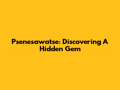 Psenesawatse: Discovering A Hidden Gem