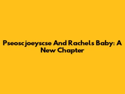 Pseoscjoeyscse And Rachel's Baby: A New Chapter