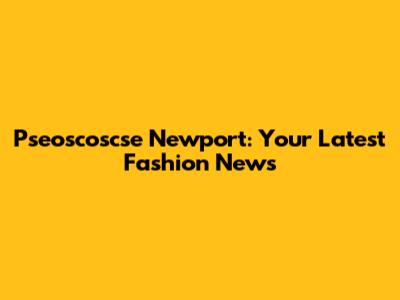 Pseoscoscse Newport: Your Latest Fashion News