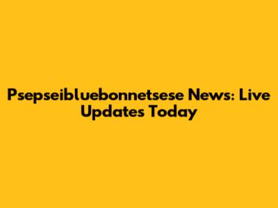 Psepseibluebonnetsese News: Live Updates Today