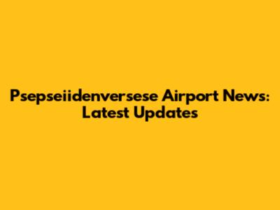 Psepseiidenversese Airport News: Latest Updates