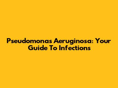 Pseudomonas Aeruginosa: Your Guide To Infections