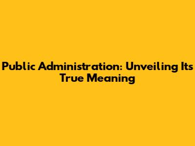 Public Administration: Unveiling Its True Meaning