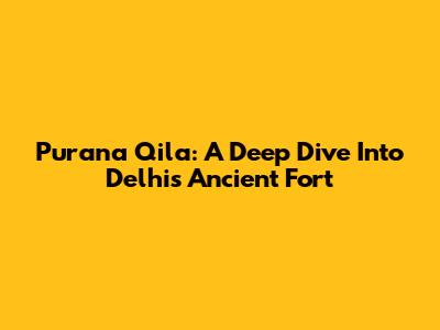 Purana Qila: A Deep Dive Into Delhi's Ancient Fort