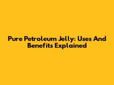Pure Petroleum Jelly: Uses And Benefits Explained