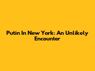 Putin In New York: An Unlikely Encounter