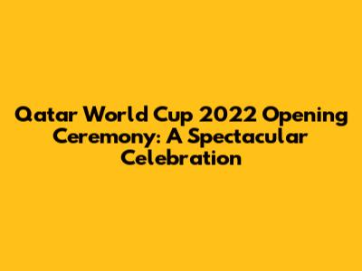 Qatar World Cup 2022 Opening Ceremony: A Spectacular Celebration