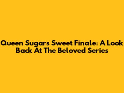 Queen Sugar's Sweet Finale: A Look Back At The Beloved Series