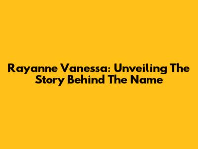 Rayanne Vanessa: Unveiling The Story Behind The Name