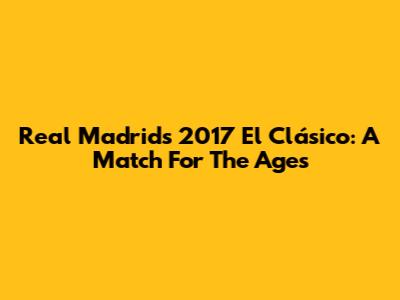 Real Madrid's 2017 El Clásico: A Match For The Ages
