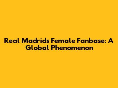 Real Madrid's Female Fanbase: A Global Phenomenon