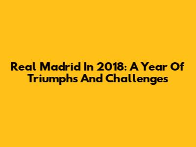 Real Madrid In 2018: A Year Of Triumphs And Challenges