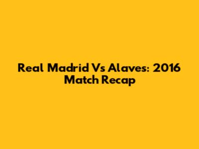 Real Madrid Vs Alaves: 2016 Match Recap