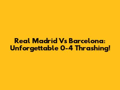 Real Madrid Vs Barcelona: Unforgettable 0-4 Thrashing!