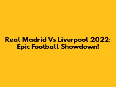 Real Madrid Vs Liverpool 2022: Epic Football Showdown!