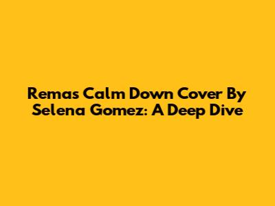 Rema's 'Calm Down' Cover By Selena Gomez: A Deep Dive